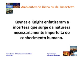 Ambientes de Risco ou de Incerteza



          Keynes e Knight enfatizaram a
         incerteza que surge da natureza
          necessariamente imperfeita do
             conhecimento humano.


Teresópolis -19 de dezembro de 2012   Apresentação
UNIFESO                               Fernando Goldman
 