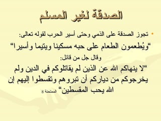 الصدقة لغير المسلم تجوز الصدقة على الذمي وحتى أسير الحرب لقوله تعالى : ” ويُطعمون الطعام على حبه مسكينا ويتيما وأسيرا“ وقال جل من قائل : ” لا ينهاكم الله عن الذين لم يقاتلوكم في الدين ولم يخرجوكم من دياركم أن تبروهم وتقسطوا إليهم إن الله يحب المقسطين“   الممتحنة  8 