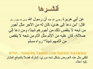أنشــرها عن أبي هريرة  رضي الله عنه  أن رسول الله  صلى الله عليه و سلم  قال : ” من دعا إلى هدىً، كان له من الأجر مثل أجور من تبعه لا ينقص ذلك من أجورهم شيئاً، ومن دعا إلى ضلالةٍ، كان عليه من الإثم مثل آثام من تبعه لا ينقص من آثامهم شيئاً“ رواه مسلم http://groups.yahoo.com/group/da3wah/   لتلقي مثل هذه العروض بشكل شبه دوري، إشترك فضلاً بالموقع المشار إليه أعلاه . 