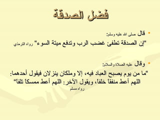 فضل الصدقة قال  صلى الله عليه وسلم :  ” إن الصدقة تطفئ غضب الرب وتدفع ميتة السوء“  رواه الترمذي وقال  عليه الصلاة والسلام : ” ما من يوم يصبح العباد فيه، إلا وملكان ينزلان فيقول أحدهما :  اللهم أعط منفقاً خلفاً، ويقول الآخر :  اللهم أعط ممسكاً تلفاً“  رواه مسلم 