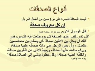 أنواع الصدقات ليست الصدقة قاصرة على نوع معين من أعمال البر بل إن كل معروف صدقة قال الرسول الكريم  صلوات الله وسلامه عليه :  ” كل نفس كتب عليها الصدقة كل يوم طلعت فيه الشمس، فمن ذلك أن يعدل بين الاثنين صدقة  - أي يصلح بين متخاصمين بالعدل - ، وأن يعين الرجل على دابته فيحمله عليها صدقة، ويرفع متاعه عليها صدقة، ويميط الأذى عن الطريق صدقة، والكلمة الطيبة صدقة، وكل خطوة يمشي إلى الصلاة صدقة“  رواه أحمد وغيره 