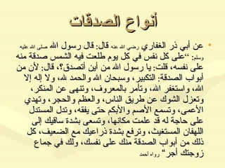 أنواع الصدقات عن أبي ذر الغفاري  رضي الله عنه  قال :  قال رسول الله  صلى الله عليه وسلم : ” على كل نفس في كل يوم طلعت فيه الشمس صدقة منه على نفسه، قلت :  يا رسول الله من أين أتصدق؟، قال :  لأن من أبواب الصدقة :  التكبير، وسبحان الله والحمد لله، ولا إله إلا الله، واستغفر الله، وتأمر بالمعروف، وتنهى عن المنكر، وتعزل الشوك عن طريق الناس، والعظم والحجر، وتهدي الأعمى، وتسمع الأصم والأبكم حتى يفقه، وتدل المستدل على حاجة له قد علمت مكانها، وتسعى بشدة ساقيك إلى اللهفان المستغيث، وترفع بشدة ذراعيك مع الضعيف، كل ذلك من أبواب الصدقة منك على نفسك، ولك في جماع زوجتك أجر“  رواه أحمد 