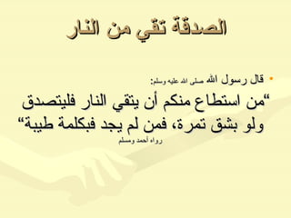 الصدقة تقي من النار قال رسول الله  صلى الله عليه وسلم : ” من استطاع منكم أن يتقي النار فليتصدق ولو بشق تمرة، فمن لم يجد فبكلمة طيبة“   رواه أحمد ومسلم 
