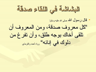 البشاشة في اللقاء صدقة قال رسول الله  صلى الله عليه وسلم : ” كل معروف صدقة، ومن المعروف أن تلقى أخاك بوجه طلق، وأن تفرغ من دلوك في إنائه“   رواه أحمد والترمذي 