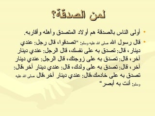 لمن الصدقة؟ أولى الناس بالصدقة هم أولاد المتصدق وأهله وأقاربه . قال رسول الله  صلى الله عليه وسلم : ” تصدقوا، قال رجل :  عندي دينار، قال :  تصدق به على نفسك، قال الرجل :  عندي دينار آخر، قال :  تصدق به على زوجتك، قال الرجل :  عندي دينار آخر، قال :  تصدق به على ولدك، قال :  عندي دينار آخر،قال :  تصدق به على خادمك،قال :  عندي دينار آخر،قال  صلى الله عليه وسلم :  أنت به أبصر“  