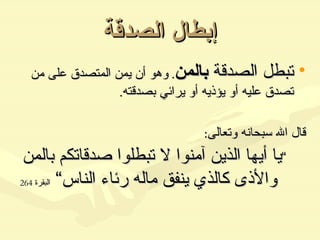 إبطال الصدقة تبطل الصدقة  بالمن .  وهو أن يمن المتصدق على من تصدق عليه أو يؤذيه أو يرائي بصدقته . قال الله سبحانه وتعالى : ” يا أيها الذين آمنوا لا تبطلوا صدقاتكم بالمن والأذى كالذي ينفق ماله رئاء الناس“  البقرة  264 