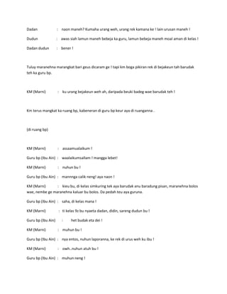 Dadan

: naon maneh? Kumaha urang weh, urang rek kamana ke ! lain urusan maneh !

Dudun

: awas siah lamun maneh bebeja ka guru, lamun bebeja maneh moal aman di kelas !

Dadan dudun

: bener !

Tuluy maranehna marangkat bari geus dicaram ge ! tapi km boga pikiran rek di bejakeun tah barudak
teh ka guru bp.

KM (Marni)

: ku urang bejakeun weh ah, daripada beuki badeg wae barudak teh !

Km terus mangkat ka ruang bp, kabeneran di guru bp keur aya di ruanganna .

(di ruang bp)

KM (Marni)

: assaamualaikum !

Guru bp (Ibu Ain) : waalaikumsallam ! mangga lebet!
KM (Marni)

: nuhun bu !

Guru bp (Ibu Ain) : mannnga calik neng! aya naon !
KM (Marni)
: kieu bu, di kelas simkuring tek aya barudak anu baradung pisan, maranehna bolos
wae, nembe ge maranehna kaluar bu bolos. Da pedah teu aya guruna.
Guru bp (Ibu Ain) : saha, di kelas mana !
KM (Marni)
Guru bp (Ibu Ain)
KM (Marni)

: ti kelas 9z bu nyaeta dadan, didin, sareng dudun bu !
:

het budak eta dei !

: muhun bu !

Guru bp (Ibu Ain) : nya entos, nuhun laporanna, ke rek di urus weh ku ibu !
KM (Marni)

: owh..nuhun atuh bu !

Guru bp (Ibu Ain) : muhun neng !

 