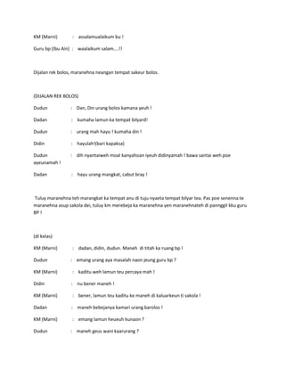 KM (Marni)

: assalamualaikum bu !

Guru bp (Ibu Ain) : waalaikum salam....!!

Dijalan rek bolos, maranehna neangan tempat sakeur bolos.

(DIJALAN REK BOLOS)
Dudun

: Dan, Din urang bolos kamana yeuh !

Dadan

: kumaha lamun ka tempat bilyard!

Dudun

: urang mah hayu ! kumaha din !

Didin

: hayulah!(bari kapaksa)

Dudun
ayeunamah !

: dih nyantaiweh moal kanyahoan iyeuh didinyamah ! bawa santai weh poe

Dadan

: hayu urang mangkat, cabut bray !

Tuluy maranehna teh marangkat ka tempat anu di tuju nyaeta tempat bilyar tea. Pas poe senenna te
maranehna asup sakola dei, tuluy km merebeja ka maranehna yen maranehnateh di pannggil kku guru
BP !

(di kelas)
KM (Marni)
Dudun

: dadan, didin, dudun. Maneh di titah ka ruang bp !
: emang urang aya masalah naon jeung guru bp ?

KM (Marni)

: kaditu weh lamun teu percaya mah !

Didin

: nu bener maneh !

KM (Marni)

: bener, lamun teu kaditu ke maneh di kaluarkeun ti sakola !

Dadan

: maneh bebejanya kamari urang barolos !

KM (Marni)

: emang lamun heueuh kunaon ?

Dudun

: maneh geus wani kaarurang ?

 