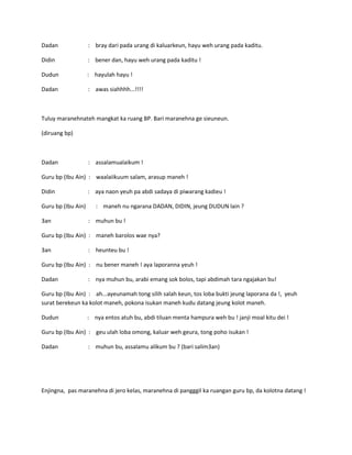 Dadan

: bray dari pada urang di kaluarkeun, hayu weh urang pada kaditu.

Didin

: bener dan, hayu weh urang pada kaditu !

Dudun

: hayulah hayu !

Dadan

: awas siahhhh...!!!!

Tuluy maranehnateh mangkat ka ruang BP. Bari maranehna ge sieuneun.
(diruang bp)

Dadan

: assalamualaikum !

Guru bp (Ibu Ain) : waalaiikuum salam, arasup maneh !
Didin
Guru bp (Ibu Ain)
3an

: aya naon yeuh pa abdi sadaya di piwarang kadieu !
: maneh nu ngarana DADAN, DIDIN, jeung DUDUN lain ?
: muhun bu !

Guru bp (Ibu Ain) : maneh barolos wae nya?
3an

: heunteu bu !

Guru bp (Ibu Ain) : nu bener maneh ! aya laporanna yeuh !
Dadan

: nya muhun bu, arabi emang sok bolos, tapi abdimah tara ngajakan bu!

Guru bp (Ibu Ain) : ah...ayeunamah tong silih salah keun, tos loba bukti jeung laporana da !, yeuh
surat berekeun ka kolot maneh, pokona isukan maneh kudu datang jeung kolot maneh.
Dudun

: nya entos atuh bu, abdi tiluan menta hampura weh bu ! janji moal kitu dei !

Guru bp (Ibu Ain) : geu ulah loba omong, kaluar weh geura, tong poho isukan !
Dadan

: muhun bu, assalamu alikum bu ? (bari salim3an)

Enjingna, pas maranehna di jero kelas, maranehna di pangggil ka ruangan guru bp, da kolotna datang !

 