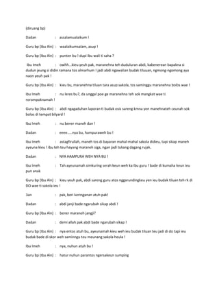 (diruang bp)
Dadan

: assalamualaikum !

Guru bp (Ibu Ain) : waalaikumsalam, asup !
Guru bp (Ibu Ain) : punten bu ! dupi Ibu wali ti saha ?
Ibu Imeh
: owhh...kieu yeuh pak, maranehna teh duduluran abdi, kabenerean bapakna si
dudun jeung si didin ramana tos almarhum ! jadi abdi ngawalian budak tiluuan, ngmong-ngomong aya
naon yeuh pak !
Guru bp (Ibu Ain) : kieu bu, maranehna tiluan tara asup sakola, tos saminggu maranehna bolos wae !
Ibu Imeh
: nu leres bu?, da unggal poe ge maranehna teh sok mangkat wae ti
rorompoknamah !
Guru bp (Ibu Ain) : abdi ngagaduhan laporan ti budak osis sareng kmna yen manehnateh ceunah sok
bolos di tempat bilyard !
Ibu Imeh

: nu bener maneh dan !

Dadan

: eeee.....nya bu, hampuraweh bu !

Ibu Imeh
: astagfirullah, maneh tos di bayaran mahal-mahal sakola didieu, tapi sikap maneh
ayeuna kieu ! ibu teh teu hayang maraneh siga, ngan jadi tukang dagang rujak.
Dadan

: NYA HAMPURA WEH NYA BU !

Ibu Imeh
pun anak

: Tah ayeunamah simkuring serah keun weh ka Ibu guru ! bade di kumaha keun ieu

Guru bp (Ibu Ain) : kieu yeuh pak, abdi sareng guru atos nggarundingkeu yen ieu budak tiluan teh rk di
DO wae ti sakola ieu !
3an

: pak, beri keringanan atuh pak!

Dadan

: abdi janji bade ngarubah sikap abdi !

Guru bp (Ibu Ain) : bener maraneh jangji?
Dadan

: demi allah pak abdi bade ngarubah sikap !

Guru bp (Ibu Ain) : nya entos atuh bu, ayeunamah kieu weh ieu budak tiluan teu jadi di do tapi ieu
budak bade di skor weh saminngu teu meunang sakola heula !
Ibu Imeh

: nya, nuhun atuh bu !

Guru bp (Ibu Ain) : hatur nuhun parantos ngersakeun sumping

 
