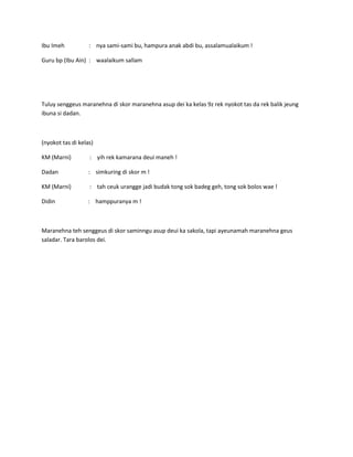 Ibu Imeh

: nya sami-sami bu, hampura anak abdi bu, assalamualaikum !

Guru bp (Ibu Ain) : waalaikum sallam

Tuluy senggeus maranehna di skor maranehna asup dei ka kelas 9z rek nyokot tas da rek balik jeung
ibuna si dadan.

(nyokot tas di kelas)
KM (Marni)

: yih rek kamarana deui maneh !

Dadan

: simkuring di skor m !

KM (Marni)

: tah ceuk urangge jadi budak tong sok badeg geh, tong sok bolos wae !

Didin

: hamppuranya m !

Maranehna teh senggeus di skor saminngu asup deui ka sakola, tapi ayeunamah maranehna geus
saladar. Tara barolos dei.

 