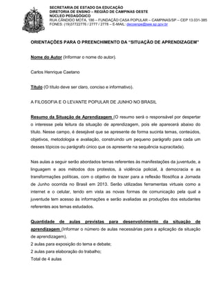 SECRETARIA DE ESTADO DA EDUCAÇÃO
DIRETORIA DE ENSINO – REGIÃO DE CAMPINAS OESTE
NÚCLEO PEDAGÓGICO
RUA CÂNDIDO MOTA, 186 – FUNDAÇÃO CASA POPULAR – CAMPINAS/SP – CEP 13.031-385
FONES: (19)37722776 / 2777 / 2778 – E-MAIL: decoenpe@see.sp.gov.br

ORIENTAÇÕES PARA O PREENCHIMENTO DA “SITUAÇÃO DE APRENDIZAGEM”

Nome do Autor (Informar o nome do autor).

Carlos Henrique Caetano

Título (O título deve ser claro, conciso e informativo).

A FILOSOFIA E O LEVANTE POPULAR DE JUNHO NO BRASIL

Resumo da Situação de Aprendizagem (O resumo será o responsável por despertar
o interesse pela leitura da situação de aprendizagem, pois ele aparecerá abaixo do
título. Nesse campo, é desejável que se apresente de forma sucinta temas, conteúdos,
objetivos, metodologia e avaliação, construindo um pequeno parágrafo para cada um
desses tópicos ou parágrafo único que os apresente na sequência supracitada).

Nas aulas a seguir serão abordados temas referentes às manifestações da juventude, a
linguagem e aos métodos dos protestos, à violência policial, à democracia e as
transformações políticas, com o objetivo de trazer para a reflexão filosófica a Jornada
de Junho ocorrida no Brasil em 2013. Serão utilizadas ferramentas virtuais como a
internet e o celular, tendo em vista as novas formas de comunicação pela qual a
juventude tem acesso às informações e serão avaliadas as produções dos estudantes
referentes aos temas estudados.

Quantidade

de

aulas

previstas

para

desenvolvimento

da

situação

de

aprendizagem (Informar o número de aulas necessárias para a aplicação da situação
de aprendizagem).
2 aulas para exposição do tema e debate;
2 aulas para elaboração do trabalho;
Total de 4 aulas

 