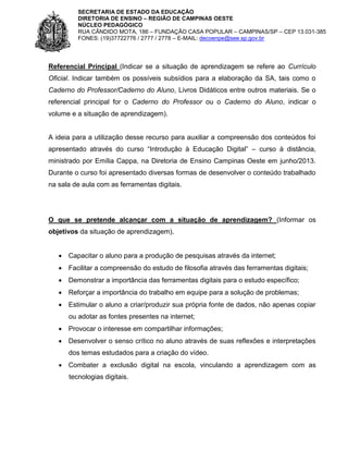 SECRETARIA DE ESTADO DA EDUCAÇÃO
DIRETORIA DE ENSINO – REGIÃO DE CAMPINAS OESTE
NÚCLEO PEDAGÓGICO
RUA CÂNDIDO MOTA, 186 – FUNDAÇÃO CASA POPULAR – CAMPINAS/SP – CEP 13.031-385
FONES: (19)37722776 / 2777 / 2778 – E-MAIL: decoenpe@see.sp.gov.br

Referencial Principal (Indicar se a situação de aprendizagem se refere ao Currículo
Oficial. Indicar também os possíveis subsídios para a elaboração da SA, tais como o
Caderno do Professor/Caderno do Aluno, Livros Didáticos entre outros materiais. Se o
referencial principal for o Caderno do Professor ou o Caderno do Aluno, indicar o
volume e a situação de aprendizagem).

A ideia para a utilização desse recurso para auxiliar a compreensão dos conteúdos foi
apresentado através do curso “Introdução à Educação Digital” – curso à distância,
ministrado por Emília Cappa, na Diretoria de Ensino Campinas Oeste em junho/2013.
Durante o curso foi apresentado diversas formas de desenvolver o conteúdo trabalhado
na sala de aula com as ferramentas digitais.

O que se pretende alcançar com a situação de aprendizagem? (Informar os
objetivos da situação de aprendizagem).


Capacitar o aluno para a produção de pesquisas através da internet;



Facilitar a compreensão do estudo de filosofia através das ferramentas digitais;



Demonstrar a importância das ferramentas digitais para o estudo específico;



Reforçar a importância do trabalho em equipe para a solução de problemas;



Estimular o aluno a criar/produzir sua própria fonte de dados, não apenas copiar
ou adotar as fontes presentes na internet;



Provocar o interesse em compartilhar informações;



Desenvolver o senso crítico no aluno através de suas reflexões e interpretações
dos temas estudados para a criação do vídeo.

 Combater a exclusão digital na escola, vinculando a aprendizagem com as
tecnologias digitais.

 