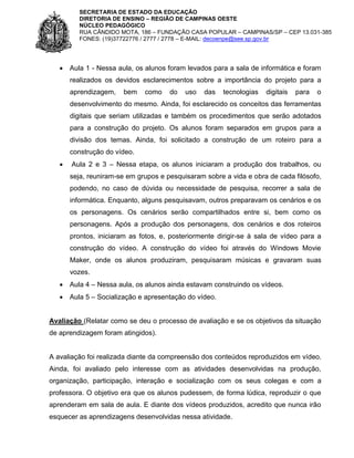 SECRETARIA DE ESTADO DA EDUCAÇÃO
DIRETORIA DE ENSINO – REGIÃO DE CAMPINAS OESTE
NÚCLEO PEDAGÓGICO
RUA CÂNDIDO MOTA, 186 – FUNDAÇÃO CASA POPULAR – CAMPINAS/SP – CEP 13.031-385
FONES: (19)37722776 / 2777 / 2778 – E-MAIL: decoenpe@see.sp.gov.br



Aula 1 - Nessa aula, os alunos foram levados para a sala de informática e foram
realizados os devidos esclarecimentos sobre a importância do projeto para a
aprendizagem,

bem

como

do

uso

das

tecnologias

digitais

para

o

desenvolvimento do mesmo. Ainda, foi esclarecido os conceitos das ferramentas
digitais que seriam utilizadas e também os procedimentos que serão adotados
para a construção do projeto. Os alunos foram separados em grupos para a
divisão dos temas. Ainda, foi solicitado a construção de um roteiro para a
construção do vídeo.


Aula 2 e 3 – Nessa etapa, os alunos iniciaram a produção dos trabalhos, ou
seja, reuniram-se em grupos e pesquisaram sobre a vida e obra de cada filósofo,
podendo, no caso de dúvida ou necessidade de pesquisa, recorrer a sala de
informática. Enquanto, alguns pesquisavam, outros preparavam os cenários e os
os personagens. Os cenários serão compartilhados entre si, bem como os
personagens. Após a produção dos personagens, dos cenários e dos roteiros
prontos, iniciaram as fotos, e, posteriormente dirigir-se à sala de vídeo para a
construção do vídeo. A construção do vídeo foi através do Windows Movie
Maker, onde os alunos produziram, pesquisaram músicas e gravaram suas
vozes.



Aula 4 – Nessa aula, os alunos ainda estavam construindo os vídeos.



Aula 5 – Socialização e apresentação do vídeo.

Avaliação (Relatar como se deu o processo de avaliação e se os objetivos da situação
de aprendizagem foram atingidos).

A avaliação foi realizada diante da compreensão dos conteúdos reproduzidos em vídeo.
Ainda, foi avaliado pelo interesse com as atividades desenvolvidas na produção,
organização, participação, interação e socialização com os seus colegas e com a
professora. O objetivo era que os alunos pudessem, de forma lúdica, reproduzir o que
aprenderam em sala de aula. E diante dos vídeos produzidos, acredito que nunca irão
esquecer as aprendizagens desenvolvidas nessa atividade.

 