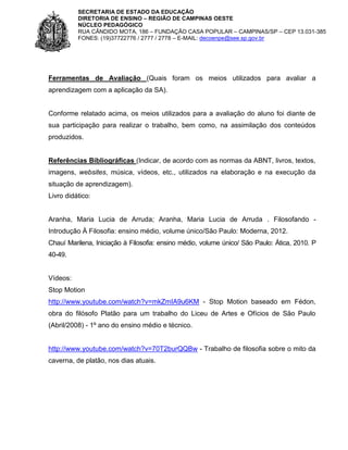 SECRETARIA DE ESTADO DA EDUCAÇÃO
DIRETORIA DE ENSINO – REGIÃO DE CAMPINAS OESTE
NÚCLEO PEDAGÓGICO
RUA CÂNDIDO MOTA, 186 – FUNDAÇÃO CASA POPULAR – CAMPINAS/SP – CEP 13.031-385
FONES: (19)37722776 / 2777 / 2778 – E-MAIL: decoenpe@see.sp.gov.br

Ferramentas de Avaliação (Quais foram os meios utilizados para avaliar a
aprendizagem com a aplicação da SA).

Conforme relatado acima, os meios utilizados para a avaliação do aluno foi diante de
sua participação para realizar o trabalho, bem como, na assimilação dos conteúdos
produzidos.

Referências Bibliográficas (Indicar, de acordo com as normas da ABNT, livros, textos,
imagens, websites, música, vídeos, etc., utilizados na elaboração e na execução da
situação de aprendizagem).
Livro didático:

Aranha, Maria Lucia de Arruda; Aranha, Maria Lucia de Arruda . Filosofando Introdução À Filosofia: ensino médio, volume único/São Paulo: Moderna, 2012.
Chauí Marilena, Iniciação à Filosofia: ensino médio, volume único/ São Paulo: Ática, 2010. P
40-49.

Vídeos:
Stop Motion
http://www.youtube.com/watch?v=mkZmIA9u6KM - Stop Motion baseado em Fédon,
obra do filósofo Platão para um trabalho do Liceu de Artes e Ofícios de São Paulo
(Abril/2008) - 1º ano do ensino médio e técnico.

http://www.youtube.com/watch?v=70T2burQQBw - Trabalho de filosofia sobre o mito da
caverna, de platão, nos dias atuais.

 