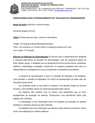 SECRETARIA DE ESTADO DA EDUCAÇÃO
DIRETORIA DE ENSINO – REGIÃO DE CAMPINAS OESTE
NÚCLEO PEDAGÓGICO
RUA CÂNDIDO MOTA, 186 – FUNDAÇÃO CASA POPULAR – CAMPINAS/SP – CEP 13.031-385
FONES: (19)37722776 / 2777 / 2778 – E-MAIL: decoenpe@see.sp.gov.br

ORIENTAÇÕES PARA O PREENCHIMENTO DA “SITUAÇÃO DE APRENDIZAGEM”

Nome do Autor (Informar o nome do autor).

Fernando Rogério da Cruz

Título (O título deve ser claro, conciso e informativo).
Projeto: “III Festival Cultural Wanderlei Brandão”,
Tema : Se você quer um mundo melhor a mudança começa com você
com a peça : “A cura gay”

Resumo da Situação de Aprendizagem (O resumo será o responsável por despertar
o interesse pela leitura da situação de aprendizagem, pois ele aparecerá abaixo do
título. Nesse campo, é desejável que se apresente de forma sucinta temas, conteúdos,
objetivos, metodologia e avaliação, construindo um pequeno parágrafo para cada um
desses tópicos ou parágrafo único que os apresente na sequência supracitada).

A situação de aprendizagem o tema é a Questão da liberdade e da cidadania,
como também a questão da felicidade. Em forma de apresentação de teatro irão ser
discutidos esses temas.
Os conteúdos serão os que estão no caderno 3 de filosofia relativo ao terceiro
bimestre, como também outros que serão pesquisados pelos alunos.
Os objetivos são construir com os alunos uma experiência que os torne
protagonistas da produção de saberes. Proporcionar uma experiência lúdica pelo
diálogo com a filosofia.
A metodologia é uma intersecção entre um processo de produção de saberes
filosóficos e artísticos através da arte e filosofia.
A avaliação será uma construção que relevará todas etapas do processo. Assim
como uma validação por critérios estéticos.

 