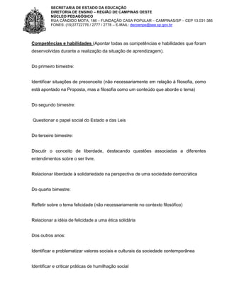 SECRETARIA DE ESTADO DA EDUCAÇÃO
DIRETORIA DE ENSINO – REGIÃO DE CAMPINAS OESTE
NÚCLEO PEDAGÓGICO
RUA CÂNDIDO MOTA, 186 – FUNDAÇÃO CASA POPULAR – CAMPINAS/SP – CEP 13.031-385
FONES: (19)37722776 / 2777 / 2778 – E-MAIL: decoenpe@see.sp.gov.br

Competências e habilidades (Apontar todas as competências e habilidades que foram
desenvolvidas durante a realização da situação de aprendizagem).

Do primeiro bimestre:

Identificar situações de preconceito (não necessariamente em relação à filosofia, como
está apontado na Proposta, mas a filosofia como um conteúdo que aborde o tema)

Do segundo bimestre:

Questionar o papel social do Estado e das Leis

Do terceiro bimestre:

Discutir o conceito de liberdade, destacando questões associadas a diferentes
entendimentos sobre o ser livre.

Relacionar liberdade à solidariedade na perspectiva de uma sociedade democrática

Do quarto bimestre:

Refletir sobre o tema felicidade (não necessariamente no contexto filosófico)

Relacionar a idéia de felicidade a uma ética solidária

Dos outros anos:

Identificar e problematizar valores sociais e culturais da sociedade contemporânea

Identificar e criticar práticas de humilhação social

 