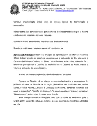 SECRETARIA DE ESTADO DA EDUCAÇÃO
DIRETORIA DE ENSINO – REGIÃO DE CAMPINAS OESTE
NÚCLEO PEDAGÓGICO
RUA CÂNDIDO MOTA, 186 – FUNDAÇÃO CASA POPULAR – CAMPINAS/SP – CEP 13.031-385
FONES: (19)37722776 / 2777 / 2778 – E-MAIL: decoenpe@see.sp.gov.br

Construir argumentação crítica sobre as praticas sociais de discriminação e
preconceitos

Refletir sobre a as perspectivas de pertencimento e de responsabilidade por si mesmo
e pelas demais pessoas e seres da natureza.

Expressar escrita e oralmente a relevância dos direitos humanos

Relacionar práticas de cidadania ao respeito às diferenças

Referencial Principal (Indicar se a situação de aprendizagem se refere ao Currículo
Oficial. Indicar também os possíveis subsídios para a elaboração da SA, tais como o
Caderno do Professor/Caderno do Aluno, Livros Didáticos entre outros materiais. Se o
referencial principal for o Caderno do Professor ou o Caderno do Aluno, indicar o
volume e a situação de aprendizagem).

Não há um referencial principal, temos referências, tais como:

No caso da filosofia, há um diálogo com os conhecimentos e as pesquisas do
professor na área de Filosofia da Educação, pensadores tais quais Rancière, Michel
Serres, Focault, Adorno, Althusser e Delleuze; assim como, conceitos filosóficos tais
quais “o intepestivo”, “filosofia em imagens”, “a grande parataxe”, “imagem pensativa”,
“filosofia menor”, entre outros do universo da filosofia.
Esse diálogo também é composto junto com a Matriz de Referência para o
ENEM (2009) que ainda é atual, poderíamos elencar algumas das referências utilizadas
por nós:

 