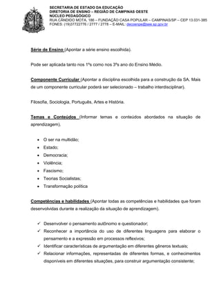SECRETARIA DE ESTADO DA EDUCAÇÃO
DIRETORIA DE ENSINO – REGIÃO DE CAMPINAS OESTE
NÚCLEO PEDAGÓGICO
RUA CÂNDIDO MOTA, 186 – FUNDAÇÃO CASA POPULAR – CAMPINAS/SP – CEP 13.031-385
FONES: (19)37722776 / 2777 / 2778 – E-MAIL: decoenpe@see.sp.gov.br

Série de Ensino (Apontar a série ensino escolhida).

Pode ser aplicada tanto nos 1ºs como nos 3ºs ano do Ensino Médio.

Componente Curricular (Apontar a disciplina escolhida para a construção da SA. Mais
de um componente curricular poderá ser selecionado – trabalho interdisciplinar).

Filosofia, Sociologia, Português, Artes e História.

Temas e Conteúdos (Informar temas e conteúdos abordados na situação de
aprendizagem).
 O ser na multidão;
 Estado;
 Democracia;
 Violência;
 Fascismo;
 Teorias Socialistas;
 Transformação política

Competências e habilidades (Apontar todas as competências e habilidades que foram
desenvolvidas durante a realização da situação de aprendizagem).
 Desenvolver o pensamento autônomo e questionador;
 Reconhecer a importância do uso de diferentes linguagens para elaborar o
pensamento e a expressão em processos reflexivos;
 Identificar características de argumentação em diferentes gêneros textuais;
 Relacionar informações, representadas de diferentes formas, e conhecimentos
disponíveis em diferentes situações, para construir argumentação consistente;

 