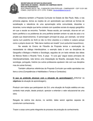 SECRETARIA DE ESTADO DA EDUCAÇÃO
DIRETORIA DE ENSINO – REGIÃO DE CAMPINAS OESTE
NÚCLEO PEDAGÓGICO
RUA CÂNDIDO MOTA, 186 – FUNDAÇÃO CASA POPULAR – CAMPINAS/SP – CEP 13.031-385
FONES: (19)37722776 / 2777 / 2778 – E-MAIL: decoenpe@see.sp.gov.br

Utilizamos também a Proposta Curricular do Estado de São Paulo. Nela, e nas
primeiras páginas, temos as noções de um aprendizado que estimule as formas de
socialização e relevância de uma aproximação entre comunidade, discentes e
docentes; numa relação que tenha contexto com questões sociais do espaço geográfico
em que a escola se encontra. Também. Nossa escola, por exemplo, situa-se em um
bairro periférico e os problemas de uma periferia também entram na sala de aula e no
projeto que desenvolvemos. O personagem principal da peça, por exemplo, vai tomar
vacina num postinho do SUS (e não no Sírio Libanês) e o médico é cubano porque
como o próprio doutor diz: “Não tiene mediiico em brasilii” (num portunhol macarrônico).
Na sessão do Ensino de Filosofia da Proposta temos a acentuação da
necessidade do diálogo interdisciplinar, o exemplo dado é com as disciplinas de
Geografia e Biologia e História e Sociologia, seguidos de um texto retirado das idéias
de Marcos Nobre e Ricardo Terra. A peça “A cura gay” segue esses princípios de
interdisciplinaridade, nela temos uma interpolação da filosofia, educação física, arte,
sociologia, português, história (os outros professores ajudaram não com sua disciplina
mas de outras formas).
Também utilizamos referências da Proposta Curricular que estão apontadas nos
itens a cima (Competências e Habilidades e Temas e Conteúdos)

O que se pretende alcançar com a situação de aprendizagem? (Informar os
objetivos da situação de aprendizagem).

Produzir com todos que participarem da S.A. uma situação de fruição estética em seu
contexto mais amplo, desde produzir, apreciar e entender o valor educacional de uma
obra.

Resgate da estima dos alunos, no sentido, deles serem agentes capazes de
construírem conhecimento.

Trazer o corpo como parte integrante do processo de produção do conhecimento.

 