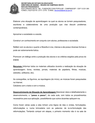SECRETARIA DE ESTADO DA EDUCAÇÃO
DIRETORIA DE ENSINO – REGIÃO DE CAMPINAS OESTE
NÚCLEO PEDAGÓGICO
RUA CÂNDIDO MOTA, 186 – FUNDAÇÃO CASA POPULAR – CAMPINAS/SP – CEP 13.031-385
FONES: (19)37722776 / 2777 / 2778 – E-MAIL: decoenpe@see.sp.gov.br

Elaborar uma situação de aprendizagem na qual os alunos se tornem pesquisadores,
escritores

e

colaboradores

de

uma

produção

que

vise

discutir

problemas

contemporâneos.

Aproximar a sociedade e a escola.

Construir um conhecimento em conjunto com alunos, professores e sociedade.

Refletir com os alunos o quanto a filosofia é viva, intensa e ela possui diversas formas e
pode ser extremamente lúdica.

Promover um diálogo entre a produção dos alunos e os critérios exigidos pela prova do
ENEM.

Recursos (Informar todos os materiais utilizados durante a realização da situação de
aprendizagem: livros, revistas, jornais, materiais de papelaria, filmes, músicas,
websites, softwares, etc).

As coreografias, os figurinos, as reportagens (do início), as músicas foram pesquisadas
na Internet.
Celulares com o texto e com a música.

Desenvolvimento da Situação de Aprendizagem Descrever clara e detalhadamente o
desenvolvimento, o “passo a passo”, de cada aula, com todos os procedimentos
necessários para sua aplicação, possibilitando que outros docentes apliquem-na.

Como foram várias aulas e elas tinham uma lógica de idas e vindas, formulações,
reformulações e, numa brincadeira com as palavras: de re-re-formulação das
reformulações. Tentando compor em etapas, o primeiro momento não é na sala de

 