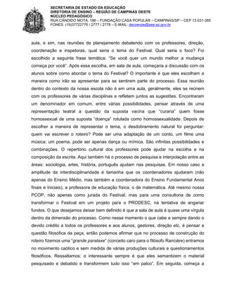 SECRETARIA DE ESTADO DA EDUCAÇÃO
DIRETORIA DE ENSINO – REGIÃO DE CAMPINAS OESTE
NÚCLEO PEDAGÓGICO
RUA CÂNDIDO MOTA, 186 – FUNDAÇÃO CASA POPULAR – CAMPINAS/SP – CEP 13.031-385
FONES: (19)37722776 / 2777 / 2778 – E-MAIL: decoenpe@see.sp.gov.br

aula, e sim, nas reuniões de planejamento debatendo com os professores, direção,
coordenação e inspetoras, qual seria o tema do Festival. Qual seria o foco? Foi
escolhido a seguinte frase temática: “Se você quer um mundo melhor a mudança
começa por você”. Após essa escolha, em sala de aula, começaria a discussão com os
alunos sobre como abordar o tema do Festival? O importante é que eles escolham a
maneira como irão se apresentar para se sentirem parte do processo. Essa reunião
dentro do contexto da nossa escola não é em uma aula, geralmente, eles se reúnem
com os professores de várias disciplinas e refletem juntos as sugestões. Encontraram
um denominador em comum, entre várias possibilidades, pensar através de uma
representação teatral a questão da suposta vacina que “curaria” quem fosse
homossexual de uma suposta “doença” rotulada como homossexualidade. Depois de
escolher a maneira de representar o tema, o desdobramento natural foi perguntar:
quem vai escrever o roteiro? Pode ser uma adaptação de um conto, um filme uma
música; um poema, pode ser apenas dança ou mímica. São infinitas possibilidades e
combinações. O repertório cultural dos professores pode ajudar na escolha e na
composição da escrita. Aqui também há o processo de pesquisa e interpolação entre as
áreas: sociologia, artes, história, português ajudam nas pesquisas. Em nosso caso a
amplitude da interdisciplinaridade é tamanha que os coordenadores ajudaram (não
apenas do Ensino Médio, mas também a coordenadora do Ensino Fundamental Anos
finais e Iniciais), a professora de educação física, o de matemática. Até mesmo nossa
PCOP, não apenas como jurada do Festival, mas para uma consultoria de como
transformar o Festival em um projeto para o PRODESC, na tentativa de angariar
fundos. O que desejamos deixar bem definido é que a sala de aula é quase uma vírgula
dentro da dimensão do processo. Como nesse momento o que cabe e sempre dando o
devido crédito a todos os professores e aos alunos, gestores, direção etc, é pensar a
questão filosófica da peça, então podemos afirmar que no processo de construção do
roteiro fizemos uma “grande parataxe” (conceito caro para o filósofo Rancière) entramos
no movimento caótico e sem medida de várias produções culturais e questionamentos
filosóficos. Ressaltamos: o interessante sempre é que eles semantizem o material
pesquisado e debatido e transformem tudo isso “em palco”. Em seguida, começa a

 