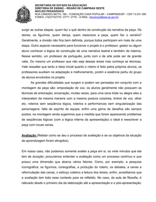 SECRETARIA DE ESTADO DA EDUCAÇÃO
DIRETORIA DE ENSINO – REGIÃO DE CAMPINAS OESTE
NÚCLEO PEDAGÓGICO
RUA CÂNDIDO MOTA, 186 – FUNDAÇÃO CASA POPULAR – CAMPINAS/SP – CEP 13.031-385
FONES: (19)37722776 / 2777 / 2778 – E-MAIL: decoenpe@see.sp.gov.br

surgir as outras etapas: quem faz o quê dentro da construção da narrativa da peça. Os
atores, os figurinos, quem dança, quem reescreve a peça, quem faz o cenário?
Geralmente, a divisão não fica bem definida, porque todos participam em mais de uma
etapa. Outro aspecto necessário para funcionar o projeto é o professor, gestor ou algum
aluno conhecer a lógica de construção de uma narrativa teatral e também de roteiros.
Nesse sentido, um professor de português, junto com o de arte pode ser de grande
valia. Ou mesmo um professor que não seja dessas áreas mas conheça as técnicas.
Vale ressaltar que tanto a ideia inicial quanto o roteiro é feito pelos próprios alunos, os
professores auxiliam na adaptação e melhoramento, porém a essência partiu do grupo
de alunos envolvidos no projeto.
As grandes dificuldades que surgem e podem ser pensadas em conjunto com a
montagem da peça são: empostação de voz, os alunos geralmente não possuem as
técnicas de entonação; encenação, muitas vezes, para uma cena triste ou alegre eles a
interpretam da mesma maneira com a mesma postura corpórea, timbre de voz, olhar
etc; roteiros sem seqüência lógica, roteiros e performances sem singularização das
personagens; falta de espírito de equipe; enfim uma gama de desafios são sempre
postos; na montagem ainda sugerimos que a medida que forem aparecendo problemas
de seqüências lógicas (com a lógica interna da apresentação) o ideal é reescrever a
peça com novas cenas.

Avaliação (Relatar como se deu o processo de avaliação e se os objetivos da situação
de aprendizagem foram atingidos).

Em nosso caso, não podemos somente avaliar a peça em si, os vinte minutos que ela
tem de duração; procuramos entender a avaliação como um processo contínuo e que
possui uma dimensão que abarca vários fatores. Como, por exemplo, a pesquisa
iconográfica; os figurinos, coreografias, a produção do roteiro, os debates, a cenas a
reformulação das cenas, o esforço coletivo a leitura dos textos, enfim, acreditamos que
a avaliação tem todo esse contexto para se refletido. No caso, da aula de filosofia, é
relevado desde o primeiro dia da elaboração até a apresentação e o pós-apresentação.

 