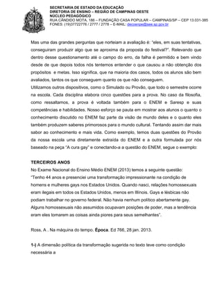 SECRETARIA DE ESTADO DA EDUCAÇÃO
DIRETORIA DE ENSINO – REGIÃO DE CAMPINAS OESTE
NÚCLEO PEDAGÓGICO
RUA CÂNDIDO MOTA, 186 – FUNDAÇÃO CASA POPULAR – CAMPINAS/SP – CEP 13.031-385
FONES: (19)37722776 / 2777 / 2778 – E-MAIL: decoenpe@see.sp.gov.br

Mas uma das grandes perguntas que norteiam a avaliação é: “eles, em suas tentativas,
conseguiram produzir algo que se aproxima da proposta do festival?”. Relevando que
dentro desse questionamento até o campo do erro, da falha é permitido e bem vindo
desde de que depois todos nós tentemos entender o que causou a não obtenção dos
propósitos e metas. Isso significa, que na maioria dos casos, todos os alunos são bem
avaliados, tantos os que conseguem quanto os que não conseguem.
Utilizamos outros dispositivos, como o Simulado ou Provão, que todo o semestre ocorre
na escola. Cada disciplina elabora cinco questões para a prova. No caso da filosofia,
como ressaltamos, a prova é voltada também para o ENEM e Saresp e suas
competências e habilidades. Nosso esforço se pauta em mostrar aos alunos o quanto o
conhecimento discutido no ENEM faz parte da visão de mundo deles e o quanto eles
também produzem saberes primorosos para o mundo cultural. Tentando assim dar mais
sabor ao conhecimento e mais vida. Como exemplo, temos duas questões do Provão
da nossa escola uma diretamente extraída do ENEM e a outra formulada por nós
baseado na peça “A cura gay” e conectando-a a questão do ENEM, segue o exemplo:

TERCEIROS ANOS
No Exame Nacional do Ensino Médio ENEM (2013) temos a seguinte questão:
“Tenho 44 anos e presenciei uma transformação impressionante na condição de
homens e mulheres gays nos Estados Unidos. Quando nasci, relações homossexuais
eram ilegais em todos os Estados Unidos, menos em Illínois. Gays e lésbicas não
podiam trabalhar no governo federal. Não havia nenhum político abertamente gay.
Alguns homossexuais não assumidos ocupavam posições de poder, mas a tendência
eram eles tomarem as coisas ainda piores para seus semelhantes”.

Ross, A . Na máquina do tempo. Época. Ed 766, 28 jan. 2013.

1-) A dimensão política da transformação sugerida no texto teve como condição
necessária a

 