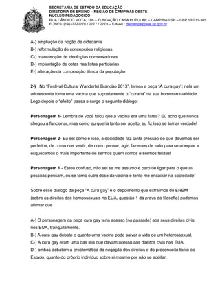 SECRETARIA DE ESTADO DA EDUCAÇÃO
DIRETORIA DE ENSINO – REGIÃO DE CAMPINAS OESTE
NÚCLEO PEDAGÓGICO
RUA CÂNDIDO MOTA, 186 – FUNDAÇÃO CASA POPULAR – CAMPINAS/SP – CEP 13.031-385
FONES: (19)37722776 / 2777 / 2778 – E-MAIL: decoenpe@see.sp.gov.br

A-) ampliação da noção de cidadania
B-) reformulação de concepções religiosas
C-) manutenção de ideologias conservadoras
D-) implantação de cotas nas listas partidárias
E-) alteração da composição étnica da população
2-) No “Festival Cultural Wanderlei Brandão 2013”, temos a peça “A cura gay”; nela um
adolescente toma uma vacina que supostamente o “curaria” da sua homossexualidade.
Logo depois o “efeito” passa e surge o seguinte diálogo:

Personagem 1- Lembra de você falou que a vacina era uma farsa? Eu acho que nunca
chegou a funcionar, mas como eu queria tanto ser aceito, eu fiz isso se tornar verdade!

Personagem 2- Eu sei como é isso, a sociedade faz tanta pressão de que devemos ser
perfeitos, de como nos vestir, de como pensar, agir, fazemos de tudo para se adequar e
esquecemos o mais importante de sermos quem somos e sermos felizes!

Personagem 1 - Estou confuso, não sei se me assumo e paro de ligar para o que as
pessoas pensam, ou se tomo outra dose da vacina e tento me encaixar na sociedade”
Sobre esse dialogo da peça “A cura gay” e o depoimento que extraímos do ENEM
(sobre os direitos dos homossexuais no EUA, questão 1 da prova de filosofia) podemos
afirmar que

A-) O personagem da peça cura gay teria acesso (no passado) aos seus direitos civis
nos EUA, tranquilamente.
B-) A cura gay debate o quanto uma vacina pode salvar a vida de um heterossexual.
C-) A cura gay eram uma das leis que davam acesso aos direitos civis nos EUA.
D-) ambas debatem a problemática da negação dos direitos e do preconceito tanto do
Estado, quanto do próprio individuo sobre si mesmo por não se aceitar.

 