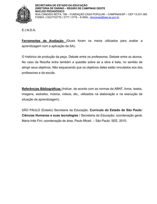 SECRETARIA DE ESTADO DA EDUCAÇÃO
DIRETORIA DE ENSINO – REGIÃO DE CAMPINAS OESTE
NÚCLEO PEDAGÓGICO
RUA CÂNDIDO MOTA, 186 – FUNDAÇÃO CASA POPULAR – CAMPINAS/SP – CEP 13.031-385
FONES: (19)37722776 / 2777 / 2778 – E-MAIL: decoenpe@see.sp.gov.br

E-) N.D.A.

Ferramentas de Avaliação (Quais foram os meios utilizados para avaliar a
aprendizagem com a aplicação da SA).

O histórico de produção da peça. Debate entre os professores. Debate entre os alunos.
No caso da filosofia entra também a questão sobre se a obra é bela, no sentido de
atingir seus objetivos. Não esquecendo que os objetivos deles estão vinculados aos dos
professores e da escola.

Referências Bibliográficas (Indicar, de acordo com as normas da ABNT, livros, textos,
imagens, websites, música, vídeos, etc., utilizados na elaboração e na execução da
situação de aprendizagem).

SÃO PAULO (Estado) Secretaria da Educação. Currículo do Estado de São Paulo:
Ciências Humanas e suas tecnologias / Secretaria da Educação; coordenação geral,
Maria Inês Fini; coordenação de área, Paulo Miceli. – São Paulo: SEE, 2010.

 