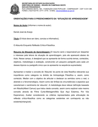 SECRETARIA DE ESTADO DA EDUCAÇÃO
DIRETORIA DE ENSINO – REGIÃO DE CAMPINAS OESTE
NÚCLEO PEDAGÓGICO
RUA CÂNDIDO MOTA, 186 – FUNDAÇÃO CASA POPULAR – CAMPINAS/SP – CEP 13.031-385
FONES: (19)37722776 / 2777 / 2778 – E-MAIL: decoenpe@see.sp.gov.br

ORIENTAÇÕES PARA O PREENCHIMENTO DA “SITUAÇÃO DE APRENDIZAGEM”

Nome do Autor (Informar o nome do autor).

Daniel José de Araújo

Título (O título deve ser claro, conciso e informativo).

O Absurdo Enquanto Reflexão Crítico-Filosófica.

Resumo da Situação de Aprendizagem (O resumo será o responsável por despertar
o interesse pela leitura da situação de aprendizagem, pois ele aparecerá abaixo do
título. Nesse campo, é desejável que se apresente de forma sucinta temas, conteúdos,
objetivos, metodologia e avaliação, construindo um pequeno parágrafo para cada um
desses tópicos ou parágrafo único que os apresente na sequência supracitada).
Apresentar e mediar o conceito de ‘Absurdo’ do ponto de vista filosófico relevando sua
importância como categoria no âmbito da Antropologia Filosófica e, assim, como
conteúdo. Mediar com o objetivo de articular e destacar os sentidos como o real, o
abstrato e o fenomenológico. Assim como dar ênfase às circunstâncias e aspectos que
caracterizam o sentimento de ‘absurdo’. A metodologia deve relevar definição baseada
em filósofo(Albert Camus) que tratou deste conceito, assim como explorar este mesmo
conceito através de Filme Curta-Metragem(Nós Que Aqui Estamos, Por Vós
Esperamos). Avaliar considerando os critérios representados pela articulação da
reflexão crítico-filosófica como as categorias existentes em contraponto ao não
existente(intangível).

 