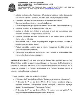 SECRETARIA DE ESTADO DA EDUCAÇÃO
DIRETORIA DE ENSINO – REGIÃO DE CAMPINAS OESTE
NÚCLEO PEDAGÓGICO
RUA CÂNDIDO MOTA, 186 – FUNDAÇÃO CASA POPULAR – CAMPINAS/SP – CEP 13.031-385
FONES: (19)37722776 / 2777 / 2778 – E-MAIL: decoenpe@see.sp.gov.br

 Articular conhecimentos filosóficos e diferentes conteúdos e modos discursivos
nas ciências naturais e humanas, nas artes e em outras produções culturais;
 Entender a internet como uma ferramenta de ensino-aprendizagem;
 Expressar escrita e oralmente o conceito de Estado;
 Construir argumentos que expressem reflexão crítica sobre o conceito de Estado;
 Identificar e questionar o papel do Estado e das leis;
 Analisar a relação entre Estado e sociedade a partir da compreensão dos
conceitos centrais do anarquismo e do socialismo;
 Identificar diferentes conceitos de democracia e sua relação com a igualdade
efetiva entre os cidadãos;
 Pesquisar em sites de busca, hospedagem de imagens ou videos e socializar o
conteúdo utilizando redes sociais;
 Produzir conteúdo educativo para a internet (programas de rádio, vídeo ou
apresentações de Power Point);
 Transformar equipamentos tecnológicos (como laptops e smartphones) em
instrumentos de ensino-aprendizagem;

Referencial Principal (Indicar se a situação de aprendizagem se refere ao Currículo
Oficial. Indicar também os possíveis subsídios para a elaboração da SA, tais como o
Caderno do Professor/Caderno do Aluno, Livros Didáticos entre outros materiais. Se o
referencial principal for o Caderno do Professor ou o Caderno do Aluno, indicar o
volume e a situação de aprendizagem).

Currículo Oficial do Estado de São Paulo - Filosofia:
 3º Bimestre do 1º ano do Ensino Médio: “Socialismo, anarquismo e liberalismo”
 4º Bimestre do 1º ano do Ensino Médio: “Democracia e cidadania: origens,
conceitos e dilemas”, “Desigualdade social e ideológica”, “Democracia e justiça
Social”, “Direitos Humanos”, “Participação Política”.
 2º Bimestre do 3º ano do Ensino Médio; “O homem como ser político”, “A
desigualdade entre os homens como desafio da política”

 