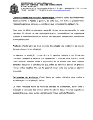 SECRETARIA DE ESTADO DA EDUCAÇÃO
DIRETORIA DE ENSINO – REGIÃO DE CAMPINAS OESTE
NÚCLEO PEDAGÓGICO
RUA CÂNDIDO MOTA, 186 – FUNDAÇÃO CASA POPULAR – CAMPINAS/SP – CEP 13.031-385
FONES: (19)37722776 / 2777 / 2778 – E-MAIL: decoenpe@see.sp.gov.br

Desenvolvimento da Situação de Aprendizagem Descrever clara e detalhadamente o
desenvolvimento, o “passo a passo”, de cada aula, com todos os procedimentos
necessários para sua aplicação, possibilitando que outros docentes apliquem-na.

Duas aulas de 45-50 minutos cada, sendo 20 minutos para a apresentação do curtametragem, 20 minutos para exposição-explicação do conceito(Absurdo) e propostas de
questões a serem respondidas; 40 minutos para exposição das respostas, comentários
e complementações.

Avaliação (Relatar como se deu o processo de avaliação e se os objetivos da situação
de aprendizagem foram atingidos).

No decorrer da avaliação com os alunos, foi possível destacar e dar ênfase aos
conceitos, categorias e sentidos que representam o ponto de vista filosófico. Assim
como destacar, também, sobre a importância de se articular com estes mesmos
conceitos, categorias e sentidos para que, então, se aprenda a colocar em prática a
reflexão crítico-filosófica. Ou seja, foi possível atingir, junto aos alunos, os objetivos
propostos.

Ferramentas de Avaliação (Quais foram os meios utilizados para avaliar a
aprendizagem com a aplicação da SA).

Os meios utilizados foram as respostas colhidas no questionário, assim como a
exposição e explicação dos temas e conteúdos através destas mesmas respostas do
questionário dadas pelos alunos e concomitante vínculo ao Curta-Metragem.

 