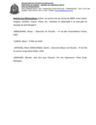 SECRETARIA DE ESTADO DA EDUCAÇÃO
DIRETORIA DE ENSINO – REGIÃO DE CAMPINAS OESTE
NÚCLEO PEDAGÓGICO
RUA CÂNDIDO MOTA, 186 – FUNDAÇÃO CASA POPULAR – CAMPINAS/SP – CEP 13.031-385
FONES: (19)37722776 / 2777 / 2778 – E-MAIL: decoenpe@see.sp.gov.br

Referências Bibliográficas (Indicar, de acordo com as normas da ABNT, livros, textos,
imagens, websites, música, vídeos, etc., utilizados na elaboração e na execução da
situação de aprendizagem).
-ABBAGNANO, Nicola – Dicionário de Filosofia – 4ª ed.-São Paulo:Martins Fontes,
2000.
-CAMUS, Albert - ‘O Mito de Sísifo’.
-JAPIASSÚ, Hilton; MARCONDES, Danilo – Dicionário Básico de Filosofia – 4ª ed.-Rio
de Janeiro:Jorge Zahar Editor, 2006.
-MASAGÃO, Marcelo -‘Nós Que Aqui Estamos, Por Vós Esperamos’- Filme CurtaMetragem.

 