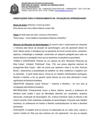 SECRETARIA DE ESTADO DA EDUCAÇÃO
DIRETORIA DE ENSINO – REGIÃO DE CAMPINAS OESTE
NÚCLEO PEDAGÓGICO
RUA CÂNDIDO MOTA, 186 – FUNDAÇÃO CASA POPULAR – CAMPINAS/SP – CEP 13.031-385
FONES: (19)37722776 / 2777 / 2778 – E-MAIL: decoenpe@see.sp.gov.br

ORIENTAÇÕES PARA O PREENCHIMENTO DA “SITUAÇÃO DE APRENDIZAGEM”

Nome do Autor (Informar o nome do autor).
Erika Neves de Lima e Maria Helena Lovato Villa

Título (O título deve ser claro, conciso e informativo).
“Brás Cubas – Uma metáfora machadiana histórica e filosófica”

Resumo da Situação de Aprendizagem (O resumo será o responsável por despertar
o interesse pela leitura da situação de aprendizagem, pois ele aparecerá abaixo do
título. Nesse campo, é desejável que se apresente de forma sucinta temas, conteúdos,
objetivos, metodologia e avaliação, construindo um pequeno parágrafo para cada um
desses tópicos ou parágrafo único que os apresente na sequência supracitada).
TEMAS E CONTEÚDOS: Partindo de um capítulo da obra “Memórias Póstumas de
Brás Cubas”, intitulado “Parêntesis” (Cap. 119), que possui algumas máximas do
protagonista Brás Cubas - além de outras que aparecem nesta e na obra “Quincas
Borba”-, observamos a possibilidade de trabalhar um olhar metafórico e subjetivo com
os discentes. A partir desta leitura, iniciou-se um trabalho interdisciplinar (português,
filosofia e história), a fim de garantir várias leituras de uma obra atemporal e muito
significativa da literatura brasileira.
OBJETIVOS: Despertar outras “leituras” – histórica e filosófica - de uma obra já
consagrada pela literatura brasileira.
METODOLOGIA: Primeiramente houve a leitura coletiva, quando a professora de
literatura pode avaliar o grau de dificuldade oferecido por vocabulário, aspectos
estruturais, construção de personagens, etc. à leitura individual. Após as leituras e até
mesmo durante, foram realizadas avaliações de aprendizagem. Enquanto este trabalho
acontecia, as professoras de história e filosofia contextualizavam os fatos e filosofias
pertinentes.
AVALIAÇÃO: O trabalho final se resumiu na elaboração de um vídeo curto, usando o
mesmo modelo do “Nós que aqui estamos por vós esperamos”, em que as equipes

 