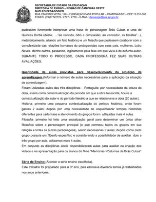 SECRETARIA DE ESTADO DA EDUCAÇÃO
DIRETORIA DE ENSINO – REGIÃO DE CAMPINAS OESTE
NÚCLEO PEDAGÓGICO
RUA CÂNDIDO MOTA, 186 – FUNDAÇÃO CASA POPULAR – CAMPINAS/SP – CEP 13.031-385
FONES: (19)37722776 / 2777 / 2778 – E-MAIL: decoenpe@see.sp.gov.br

pudessem livremente interpretar uma frase do personagem Brás Cubas e uma de
Quincas Borba (deste: ...”ao vencido, ódio e compaixão; ao vencedor, as batatas”...),
metaforicamente, aliando um fato histórico e um filósofo que pudessem colaborar com a
complexidade das relações humanas do protagonistas com seus pais, mulheres, Lobo
Neves, dentre outros, passando, logicamente pela fase em que vivia à de defunto-autor.
DURANTE TODO O PROCESSO, CADA PROFESSORA FEZ SUAS OUTRAS
AVALIAÇÕES.

Quantidade

de

aulas

previstas

para

desenvolvimento

da

situação

de

aprendizagem (Informar o número de aulas necessárias para a aplicação da situação
de aprendizagem).
Foram utilizadas aulas das três disciplinas – Português: por necessidade da leitura da
obra, assim como contextualização do período em que a obra foi escrita, houve a
contextualização do autor e do período literário a que se relacionava a obra (20 aulas).
História: primeiro uma pequena contextualização do período histórico, onde foram
gastas 2 aulas; depois por uma necessidade de esquematizar tempos históricos
diferentes para cada frase e atendimento do grupos foram utilizadas mais 4 aulas.
Filosofia: primeiro foi feito uma socialização geral para determinar um único olhar
filosófico sobre a personagem principal (e que permeou todos os grupos em sua
relação a todas as outras personagens), sendo necessárias 2 aulas; depois como cada
grupo possuía um filósofo específico e considerando a possibilidade de auxiliar dois a
três grupo por aula, utilizamos mais 4 aulas.
Em conjunto as disciplinas ainda disponibilizaram aulas para auxiliar na criação dos
vídeos e na apresentação para os alunos do filme “Memórias Póstumas de Brás Cubas”

Série de Ensino (Apontar a série ensino escolhida).
Este trabalho foi preparado para o 3º ano, pois elencava diversos temas já trabalhados
nos anos anteriores.

 