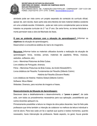 SECRETARIA DE ESTADO DA EDUCAÇÃO
DIRETORIA DE ENSINO – REGIÃO DE CAMPINAS OESTE
NÚCLEO PEDAGÓGICO
RUA CÂNDIDO MOTA, 186 – FUNDAÇÃO CASA POPULAR – CAMPINAS/SP – CEP 13.031-385
FONES: (19)37722776 / 2777 / 2778 – E-MAIL: decoenpe@see.sp.gov.br

atividade pode ser vista como um projeto separado do conteúdo do currículo oficial,
apesar de, sem dúvida, fazer parte esta obra literária de todo material didático existente
em uma unidade escolar. Entretanto, pode ser visto como complementar para os temas
tratados na proposta curricular do 2 º ao 3º ano. De certa forma, os temas felicidade e
morte permeiam toda a obra de Machado de Assis.

O que se pretende alcançar com a situação de aprendizagem? (Informar os
objetivos da situação de aprendizagem).
Desenvolver a consciência estética do real e do imaginário.

Recursos (Informar todos os materiais utilizados durante a realização da situação de
aprendizagem: livros, revistas, jornais, materiais de papelaria, filmes, músicas,
websites, softwares, etc).
Livro – Memórias Póstumas de Brás Cubas.
Livro didático de Português: diversos.
Filme – Memórias Póstumas de Brás Cubas, de André Klotzel(2001).
Livros didáticos de Filosofia: Fundamentos de Filosofia (Gilberto Cotrim)
História da Filosofia (Giovanni Reale)
Livro didáticos de História: História Global (Gilberto Cotrim)
Software: Move Maker
Websites: Diversos, para recortes de imagens e frases.

Desenvolvimento da Situação de Aprendizagem:
Descrever clara e detalhadamente o desenvolvimento, o “passo a passo”, de cada
aula, com todos os procedimentos necessários para sua aplicação, possibilitando que
outros docentes apliquem-na.
Primeiramente possibilitar a leitura na íntegra da obra pelos discentes. Isso foi feito pela
professora que tinha também a intenção de colaborar na melhora da leitura individual e
oral do aluno. Para isso cada um lia o capítulo que queria e nestes momentos, quando
necessário, havia intervenção da professora. Neste aspecto, no geral, houve grande

 