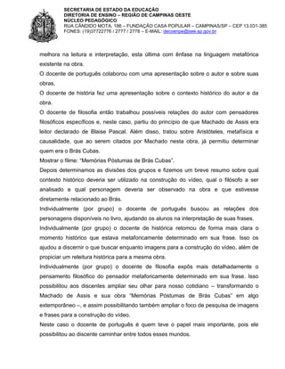 SECRETARIA DE ESTADO DA EDUCAÇÃO
DIRETORIA DE ENSINO – REGIÃO DE CAMPINAS OESTE
NÚCLEO PEDAGÓGICO
RUA CÂNDIDO MOTA, 186 – FUNDAÇÃO CASA POPULAR – CAMPINAS/SP – CEP 13.031-385
FONES: (19)37722776 / 2777 / 2778 – E-MAIL: decoenpe@see.sp.gov.br

melhora na leitura e interpretação, esta última com ênfase na linguagem metafórica
existente na obra.
O docente de português colaborou com uma apresentação sobre o autor e sobre suas
obras.
O docente de história fez uma apresentação sobre o contexto histórico do autor e da
obra.
O docente de filosofia então trabalhou possíveis relações do autor com pensadores
filosóficos específicos e, neste caso, partiu do princípio de que Machado de Assis era
leitor declarado de Blaise Pascal. Além disso, tratou sobre Aristóteles, metafísica e
causalidade, que ao serem citados por Machado nesta obra, já permitiu determinar
quem era o Brás Cubas.
Mostrar o filme: “Memórias Póstumas de Brás Cubas”.
Depois determinamos as divisões dos grupos e fizemos um breve resumo sobre qual
contexto histórico deveria ser utilizado na construção do vídeo, qual o filósofo a ser
analisado e qual personagem deveria ser observado na obra e que estivesse
diretamente relacionado ao Brás.
Individualmente (por grupo) o docente de português buscou as relações dos
personagens disponíveis no livro, ajudando os alunos na interpretação de suas frases.
Individualmente (por grupo) o docente de histórica retomou de forma mais clara o
momento histórico que estava metaforicamente determinado em sua frase. Isso os
ajudou a discernir o que buscar enquanto imagens para a construção do vídeo, além de
propiciar um releitura histórica para a mesma obra.
Individualmente (por grupo) o docente de filosofia expôs mais detalhadamente o
pensamento filosófico do pensador metaforicamente determinado em sua frase. Isso
possibilitou aos discentes ampliar seu olhar para nosso cotidiano – transformando o
Machado de Assis e sua obra “Memórias Póstumas de Brás Cubas” em algo
extemporâneo –, e assim possibilitando também ampliar o foco de pesquisa de imagens
e frases para a construção do vídeo.
Neste caso o docente de português é quem teve o papel mais importante, pois ele
possibilitou ao discente caminhar entre todos esses mundos.

 