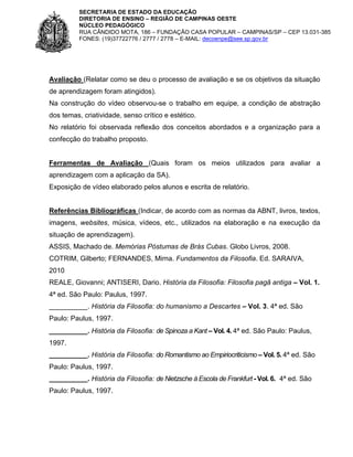 SECRETARIA DE ESTADO DA EDUCAÇÃO
DIRETORIA DE ENSINO – REGIÃO DE CAMPINAS OESTE
NÚCLEO PEDAGÓGICO
RUA CÂNDIDO MOTA, 186 – FUNDAÇÃO CASA POPULAR – CAMPINAS/SP – CEP 13.031-385
FONES: (19)37722776 / 2777 / 2778 – E-MAIL: decoenpe@see.sp.gov.br

Avaliação (Relatar como se deu o processo de avaliação e se os objetivos da situação
de aprendizagem foram atingidos).
Na construção do vídeo observou-se o trabalho em equipe, a condição de abstração
dos temas, criatividade, senso crítico e estético.
No relatório foi observada reflexão dos conceitos abordados e a organização para a
confecção do trabalho proposto.

Ferramentas de Avaliação (Quais foram os meios utilizados para avaliar a
aprendizagem com a aplicação da SA).
Exposição de vídeo elaborado pelos alunos e escrita de relatório.

Referências Bibliográficas (Indicar, de acordo com as normas da ABNT, livros, textos,
imagens, websites, música, vídeos, etc., utilizados na elaboração e na execução da
situação de aprendizagem).
ASSIS, Machado de. Memórias Póstumas de Brás Cubas. Globo Livros, 2008.
COTRIM, Gilberto; FERNANDES, Mirna. Fundamentos da Filosofia. Ed. SARAIVA,
2010
REALE, Giovanni; ANTISERI, Dario. História da Filosofia: Filosofia pagã antiga – Vol. 1.
4ª ed. São Paulo: Paulus, 1997.
__________. História da Filosofia: do humanismo a Descartes – Vol. 3. 4ª ed. São
Paulo: Paulus, 1997.
__________. História da Filosofia: de Spinoza a Kant – Vol. 4. 4ª ed. São Paulo: Paulus,
1997.
__________. História da Filosofia: do Romantismo ao Empiriocriticismo – Vol. 5. 4ª ed. São
Paulo: Paulus, 1997.
__________. História da Filosofia: de Nietzsche à Escola de Frankfurt - Vol. 6. 4ª ed. São
Paulo: Paulus, 1997.

 