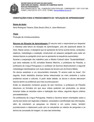 SECRETARIA DE ESTADO DA EDUCAÇÃO
DIRETORIA DE ENSINO – REGIÃO DE CAMPINAS OESTE
NÚCLEO PEDAGÓGICO
RUA CÂNDIDO MOTA, 186 – FUNDAÇÃO CASA POPULAR – CAMPINAS/SP – CEP 13.031-385
FONES: (19)37722776 / 2777 / 2778 – E-MAIL: decoenpe@see.sp.gov.br

ORIENTAÇÕES PARA O PREENCHIMENTO DA “SITUAÇÃO DE APRENDIZAGEM”

Nome do Autor
Aline Rodrigues Teixeira, Elias Severo Silva Jr, Jiane Mantovani

Título
Produção de minidocumentários

Resumo da Situação de Aprendizagem (O resumo será o responsável por despertar
o interesse pela leitura da situação de aprendizagem, pois ele aparecerá abaixo do
título. Nesse campo, é desejável que se apresente de forma sucinta temas, conteúdos,
objetivos, metodologia e avaliação, construindo um pequeno parágrafo para cada um
desses tópicos ou parágrafo único que os apresente na sequência supracitada).
Durante a preparação dos trabalhos para a Mostra Cultural sobre “Sustentabilidade”,
que seria realizada na EE Jornalista Roberto Marinho, a professora de Filosofia, a
professora de Língua Portuguesa e o professor de Química desenvolveram a seguinte
metodologia interdisciplinar com duas classes de terceiro ano do Ensino Médio.
Os alunos assistiram a um documentário chamado “O veneno está na mesa”. Em
seguida, foram debatidos diversos temas relacionados ao meio ambiente e outros
problemas sociais e culturais. A partir deste debate, os alunos e alunas elencaram
tópicos dentre os problemas que mais os preocupavam.
Então os estudantes montaram grupos de seis membros, a professora de Filosofia
descreveu os formatos em que seus vídeos poderiam ser produzidos, os alunos
tomaram todas as decisões sobre a realização dos vídeos, seguindo alguns critérios
pré-estabelecidos.
Os professores de Língua Portuguesa, História e Química deram orientações sobre a
escrita dos textos (em legendas e falados), veracidade e cientificidade das informações,
além de orientarem as pesquisas na internet e em outros meios, também
providenciaram e elaboraram junto com os estudantes os roteiros de perguntas e os
termos de concessão de imagem, no caso das entrevistas.

 