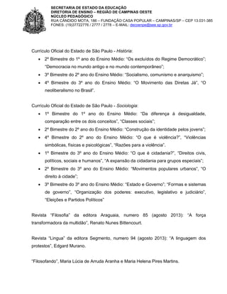 SECRETARIA DE ESTADO DA EDUCAÇÃO
DIRETORIA DE ENSINO – REGIÃO DE CAMPINAS OESTE
NÚCLEO PEDAGÓGICO
RUA CÂNDIDO MOTA, 186 – FUNDAÇÃO CASA POPULAR – CAMPINAS/SP – CEP 13.031-385
FONES: (19)37722776 / 2777 / 2778 – E-MAIL: decoenpe@see.sp.gov.br

Currículo Oficial do Estado de São Paulo - História:
 2º Bimestre do 1º ano do Ensino Médio: “Os excluídos do Regime Democrático”;
“Democracia no mundo antigo e no mundo contemporâneo”;
 3º Bimestre do 2º ano do Ensino Médio: “Socialismo, comunismo e anarquismo”;
 4º Bimestre do 3º ano do Ensino Médio: “O Movimento das Diretas Já”, “O
neoliberalismo no Brasil”.

Currículo Oficial do Estado de São Paulo - Sociologia:
 1º Bimestre do 1º ano do Ensino Médio: “Da diferença à desigualdade,
comparação entre os dois conceitos”, “Classes sociais”;
 2º Bimestre do 2º ano do Ensino Médio: “Construção da identidade pelos jovens”;
 4º Bimestre do 2º ano do Ensino Médio: “O que é violência?”, “Violências
simbólicas, físicas e psicológicas”, “Razões para a violência”.
 1º Bimestre do 3º ano do Ensino Médio: “O que é cidadania?”, “Direitos civis,
políticos, sociais e humanos”, “A expansão da cidadania para grupos especiais”;
 2º Bimestre do 3º ano do Ensino Médio: “Movimentos populares urbanos”, “O
direito à cidade”;
 3º Bimestre do 3º ano do Ensino Médio: “Estado e Governo”; “Formas e sistemas
de governo”, “Organização dos poderes: executivo, legislativo e judiciário”,
“Eleições e Partidos Políticos”
Revista “Filosofia” da editora Araguaia, numero 85 (agosto 2013): “A força
transformadora da multidão”, Renato Nunes Bittencourt.
Revista “Lingua” da editora Segmento, numero 94 (agosto 2013): “A linguagem dos
protestos”, Edgard Murano.
“Filosofando”, Maria Lúcia de Arruda Aranha e Maria Helena Pires Martins.

 