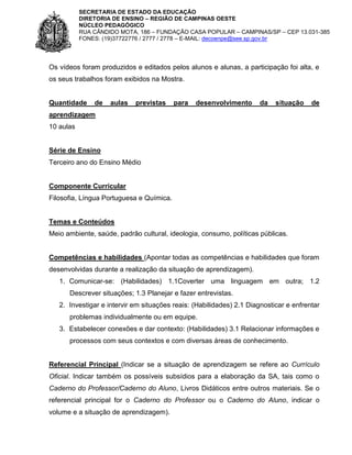 SECRETARIA DE ESTADO DA EDUCAÇÃO
DIRETORIA DE ENSINO – REGIÃO DE CAMPINAS OESTE
NÚCLEO PEDAGÓGICO
RUA CÂNDIDO MOTA, 186 – FUNDAÇÃO CASA POPULAR – CAMPINAS/SP – CEP 13.031-385
FONES: (19)37722776 / 2777 / 2778 – E-MAIL: decoenpe@see.sp.gov.br

Os vídeos foram produzidos e editados pelos alunos e alunas, a participação foi alta, e
os seus trabalhos foram exibidos na Mostra.

Quantidade

de

aulas

previstas

para

desenvolvimento

da

situação

de

aprendizagem
10 aulas

Série de Ensino
Terceiro ano do Ensino Médio

Componente Curricular
Filosofia, Língua Portuguesa e Química.

Temas e Conteúdos
Meio ambiente, saúde, padrão cultural, ideologia, consumo, políticas públicas.

Competências e habilidades (Apontar todas as competências e habilidades que foram
desenvolvidas durante a realização da situação de aprendizagem).
1. Comunicar-se: (Habilidades) 1.1Coverter uma linguagem em outra; 1.2
Descrever situações; 1.3 Planejar e fazer entrevistas.
2. Investigar e intervir em situações reais: (Habilidades) 2.1 Diagnosticar e enfrentar
problemas individualmente ou em equipe.
3. Estabelecer conexões e dar contexto: (Habilidades) 3.1 Relacionar informações e
processos com seus contextos e com diversas áreas de conhecimento.

Referencial Principal (Indicar se a situação de aprendizagem se refere ao Currículo
Oficial. Indicar também os possíveis subsídios para a elaboração da SA, tais como o
Caderno do Professor/Caderno do Aluno, Livros Didáticos entre outros materiais. Se o
referencial principal for o Caderno do Professor ou o Caderno do Aluno, indicar o
volume e a situação de aprendizagem).

 