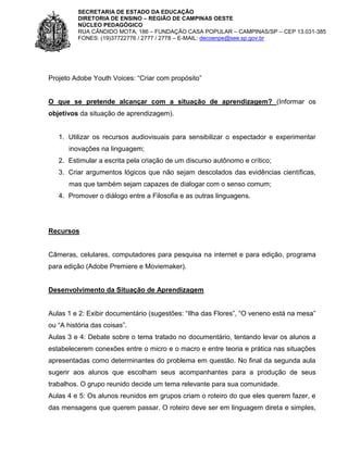 SECRETARIA DE ESTADO DA EDUCAÇÃO
DIRETORIA DE ENSINO – REGIÃO DE CAMPINAS OESTE
NÚCLEO PEDAGÓGICO
RUA CÂNDIDO MOTA, 186 – FUNDAÇÃO CASA POPULAR – CAMPINAS/SP – CEP 13.031-385
FONES: (19)37722776 / 2777 / 2778 – E-MAIL: decoenpe@see.sp.gov.br

Projeto Adobe Youth Voices: “Criar com propósito”

O que se pretende alcançar com a situação de aprendizagem? (Informar os
objetivos da situação de aprendizagem).

1. Utilizar os recursos audiovisuais para sensibilizar o espectador e experimentar
inovações na linguagem;
2. Estimular a escrita pela criação de um discurso autônomo e crítico;
3. Criar argumentos lógicos que não sejam descolados das evidências científicas,
mas que também sejam capazes de dialogar com o senso comum;
4. Promover o diálogo entre a Filosofia e as outras linguagens.

Recursos

Câmeras, celulares, computadores para pesquisa na internet e para edição, programa
para edição (Adobe Premiere e Moviemaker).

Desenvolvimento da Situação de Aprendizagem
Aulas 1 e 2: Exibir documentário (sugestões: “Ilha das Flores”, “O veneno está na mesa”
ou “A história das coisas”.
Aulas 3 e 4: Debate sobre o tema tratado no documentário, tentando levar os alunos a
estabelecerem conexões entre o micro e o macro e entre teoria e prática nas situações
apresentadas como determinantes do problema em questão. No final da segunda aula
sugerir aos alunos que escolham seus acompanhantes para a produção de seus
trabalhos. O grupo reunido decide um tema relevante para sua comunidade.
Aulas 4 e 5: Os alunos reunidos em grupos criam o roteiro do que eles querem fazer, e
das mensagens que querem passar. O roteiro deve ser em linguagem direta e simples,

 