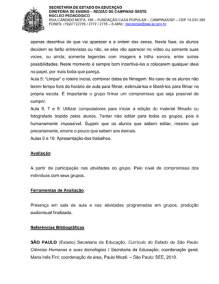 SECRETARIA DE ESTADO DA EDUCAÇÃO
DIRETORIA DE ENSINO – REGIÃO DE CAMPINAS OESTE
NÚCLEO PEDAGÓGICO
RUA CÂNDIDO MOTA, 186 – FUNDAÇÃO CASA POPULAR – CAMPINAS/SP – CEP 13.031-385
FONES: (19)37722776 / 2777 / 2778 – E-MAIL: decoenpe@see.sp.gov.br

apenas descritiva do que vai aparecer e a ordem das cenas. Nesta fase, os alunos
decidem se farão entrevistas ou não, se eles vão aparecer no vídeo ou somente suas
vozes, ou ainda, somente legendas com imagens e trilha sonora, entre outras
possibilidades. Neste momento é sempre bom incentivá-los a colocarem qualquer ideia
no papel, por mais boba que pareça.
Aula 5: “Limpar” o roteiro inicial, combinar datas de filmagem. No caso de os alunos não
terem tempo fora do horário de aula para filmar, estimulá-los e liberá-los para filmar na
própria escola. É importante o grupo firmar um compromisso que seja possível de
cumprir.
Aula 6, 7 e 8: Utilizar computadores para iniciar a edição do material filmado ou
fotografado trazido pelos alunos. Tentar não editar para todos os grupos, pois é
humanamente impossível. Sugerir que os alunos que sabem editar, mesmo que
precariamente, ensine o pouco que sabem aos demais.
Aulas 9 e 10: Apresentação dos trabalhos.

Avaliação

A partir da participação nas atividades do grupo. Pelo nível de compromisso dos
indivíduos com seus grupos.

Ferramentas de Avaliação

Presença em sala de aula e nas atividades programadas em grupos, produção
audiovisual finalizada.

Referências Bibliográficas

SÃO PAULO (Estado) Secretaria da Educação. Currículo do Estado de São Paulo:
Ciências Humanas e suas tecnologias / Secretaria da Educação; coordenação geral,
Maria Inês Fini; coordenação de área, Paulo Miceli. – São Paulo: SEE, 2010.

 