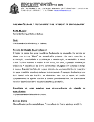 SECRETARIA DE ESTADO DA EDUCAÇÃO
DIRETORIA DE ENSINO – REGIÃO DE CAMPINAS OESTE
NÚCLEO PEDAGÓGICO
RUA CÂNDIDO MOTA, 186 – FUNDAÇÃO CASA POPULAR – CAMPINAS/SP – CEP 13.031-385
FONES: (19)37722776 / 2777 / 2778 – E-MAIL: decoenpe@see.sp.gov.br

ORIENTAÇÕES PARA O PREENCHIMENTO DA “SITUAÇÃO DE APRENDIZAGEM”

Nome do Autor
Fernando Henrique De Santi Balbuio

Título
O Auto Da Barca do Inferno (Gil Vicente)

Resumo da Situação de Aprendizagem
O teatro na escola tem uma importância fundamental na educação. Ele permite ao
aluno uma enorme “Gama” de aprendizados podendo citar como exemplos, a
socialização, a criatividade, a coordenação, a memorização, o vocabulário e muitos
outros. A arte é libertária e o teatro é sem duvida, das artes, expressão libertária por
excelência. A possibilidade de reviver sentimentos e situações sem barreiras de tempo
e espaço, de presenciar fatos de verdade ocorridos ou apenas existentes no imaginário
do autor, possibilita resgate do individuo e da sociedade. O processo de abordagem do
texto teatral pode ser libertário, se atentarmos para todo o ideário ali contido,
compreendendo os agentes dos fatos e os fatos propriamente ditos, em sua essência.
Podendo assim desenvolver nos alunos talentos já existentes.

Quantidade

de

aulas

previstas

para

desenvolvimento

da

situação

aprendizagem
O projeto será realizado durante um ano.

Série de Ensino
Alunos Regularmente matriculados na Primeira Serie do Ensino Médio no ano 2013.

de

 