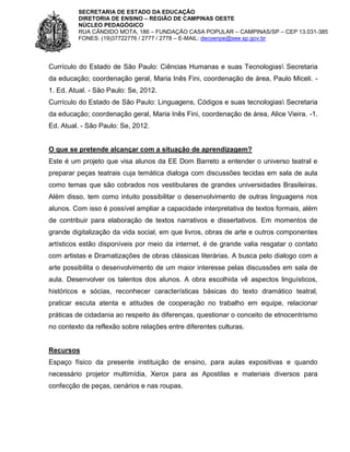 SECRETARIA DE ESTADO DA EDUCAÇÃO
DIRETORIA DE ENSINO – REGIÃO DE CAMPINAS OESTE
NÚCLEO PEDAGÓGICO
RUA CÂNDIDO MOTA, 186 – FUNDAÇÃO CASA POPULAR – CAMPINAS/SP – CEP 13.031-385
FONES: (19)37722776 / 2777 / 2778 – E-MAIL: decoenpe@see.sp.gov.br

Currículo do Estado de São Paulo: Ciências Humanas e suas Tecnologias Secretaria
da educação; coordenação geral, Maria Inês Fini, coordenação de área, Paulo Miceli. 1. Ed. Atual. - São Paulo: Se, 2012.
Currículo do Estado de São Paulo: Linguagens, Códigos e suas tecnologias Secretaria
da educação; coordenação geral, Maria Inês Fini, coordenação de área, Alice Vieira. -1.
Ed. Atual. - São Paulo: Se, 2012.

O que se pretende alcançar com a situação de aprendizagem?
Este é um projeto que visa alunos da EE Dom Barreto a entender o universo teatral e
preparar peças teatrais cuja temática dialoga com discussões tecidas em sala de aula
como temas que são cobrados nos vestibulares de grandes universidades Brasileiras.
Além disso, tem como intuito possibilitar o desenvolvimento de outras linguagens nos
alunos. Com isso é possível ampliar a capacidade interpretativa de textos formais, além
de contribuir para elaboração de textos narrativos e dissertativos. Em momentos de
grande digitalização da vida social, em que livros, obras de arte e outros componentes
artísticos estão disponíveis por meio da internet, é de grande valia resgatar o contato
com artistas e Dramatizações de obras clássicas literárias. A busca pelo dialogo com a
arte possibilita o desenvolvimento de um maior interesse pelas discussões em sala de
aula. Desenvolver os talentos dos alunos. A obra escolhida vê aspectos linguísticos,
históricos e sócias, reconhecer características básicas do texto dramático teatral,
praticar escuta atenta e atitudes de cooperação no trabalho em equipe, relacionar
práticas de cidadania ao respeito ás diferenças, questionar o conceito de etnocentrismo
no contexto da reflexão sobre relações entre diferentes culturas.

Recursos
Espaço físico da presente instituição de ensino, para aulas expositivas e quando
necessário projetor multimídia, Xerox para as Apostilas e materiais diversos para
confecção de peças, cenários e nas roupas.

 