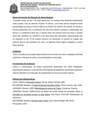SECRETARIA DE ESTADO DA EDUCAÇÃO
DIRETORIA DE ENSINO – REGIÃO DE CAMPINAS OESTE
NÚCLEO PEDAGÓGICO
RUA CÂNDIDO MOTA, 186 – FUNDAÇÃO CASA POPULAR – CAMPINAS/SP – CEP 13.031-385
FONES: (19)37722776 / 2777 / 2778 – E-MAIL: decoenpe@see.sp.gov.br

Desenvolvimento da Situação de Aprendizagem
O projeto iniciou no dia 7 de maio desse ano, no começo tinha bastante interessando
neste projeto, mas ao decorrer ficaram 15 alunos, com estes alunos decidimos fazer
apresentação da peça O Auto da Barca do Inferno do escritor Gil Vicente, as alunas e
alunos juntamente com a professora de arte Ana Carpino começou a elaboração das
barcas e a professora Aline deu o retoque final. Os ensaios foram de terça e quartas
feiras das 13h00min as 15h30min e nos dias finais que intercedia a apresentação que
foi realizada no dia 19 de outubro fizemos um intensivão. O cenário foi criação dos
próprios alunos que ajudaram em tudo, os figurinos foram alguns alugados e outros
foram ganhos.

Avaliação
Como se trata de um projeto desenvolvido fora do horário de aula a avaliação será feita
conforme o interesse do aluno, sua participação e encenação.

Ferramentas de Avaliação
Leitura e interpretação de textos previamente elaborados em aulas dialogadas,
expressando desejos e comunicando informações possibilitando crescimento pessoal e
cultural utilizados na construção dos significados de seus enunciados cênicos.

Referências Bibliográficas
Cotrim, Gilberto, Educação artística. Rio de Janeiro: Saraiva 2000.
HELIODORA, Barbara. O Teatro Explicado aos Meus Filhos. Rio de Janeiro, Agir, 2008.
JAPIASSU, Ricardo. (2001) Metodologia do ensino de Teatro. Campinas: Papirus.
JAPIASSU, Ricardo (1999) Ensino do teatro nas séries iniciais da educação básica: a
formação de conceitos sociais no jogo teatral. São Paulo: ECA-USP (Dissertação de
mestrado).
HELIODORA, Barbara. Escritos sobre Teatro. Org. Claudia Braga. São Paulo:
Perspectiva, 2007.

 