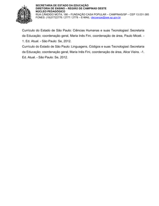 SECRETARIA DE ESTADO DA EDUCAÇÃO
DIRETORIA DE ENSINO – REGIÃO DE CAMPINAS OESTE
NÚCLEO PEDAGÓGICO
RUA CÂNDIDO MOTA, 186 – FUNDAÇÃO CASA POPULAR – CAMPINAS/SP – CEP 13.031-385
FONES: (19)37722776 / 2777 / 2778 – E-MAIL: decoenpe@see.sp.gov.br

Currículo do Estado de São Paulo: Ciências Humanas e suas Tecnologias Secretaria
da Educação; coordenação geral, Maria Inês Fini, coordenação de área, Paulo Miceli. 1. Ed. Atual. - São Paulo: Se, 2012.
Currículo do Estado de São Paulo: Linguagens, Códigos e suas Tecnologias Secretaria
da Educação; coordenação geral, Maria Inês Fini, coordenação de área, Alice Vieira. -1.
Ed. Atual. - São Paulo: Se, 2012.

 