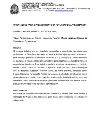 SECRETARIA DE ESTADO DA EDUCAÇÃO
DIRETORIA DE ENSINO – REGIÃO DE CAMPINAS OESTE
NÚCLEO PEDAGÓGICO
RUA CÂNDIDO MOTA, 186 – FUNDAÇÃO CASA POPULAR – CAMPINAS/SP – CEP 13.031-385
FONES: (19)37722776 / 2777 / 2778 – E-MAIL: decoenpe@see.sp.gov.br

ORIENTAÇÕES PARA O PREENCHIMENTO DA “SITUAÇÃO DE APRENDIZAGEM”

Autores: LARANJA, Walker W. ; EUCLIDES, Silvio.
Título: Apresentação de Projeto realizado na “MAJU”: “Minha escola na Câmara de
Vereadores. Eu quero ver.”

Resumo:
O presente trabalho tem por finalidade compartilhar a experiência vivenciada pelos
professores de Filosofia e Sociologia, na realização do Projeto aprovado e financiado
pela Prodesp, que levou os alunos do 3º ano do E.M. a uma visita à Câmara Municipal
de Campinas e trouxe à escola dois vereadores para responder aos questionamentos e
curiosidades dos alunos. Esse trabalho objetivou aproximar os conteúdos do currículo
escolar com as práticas do cotidiano do legislativo municipal, dando oportunidade para
que os discentes pudessem construir, agora, de forma empírica, conceitos como:
Estado, Cidadania, Participação Política, aumentando a criticidade, corroborando para o
desenvolvimento do protagonismo juvenil e para formação de cidadãos ativos em nossa
sociedade. Como avaliação os discentes produziram relatórios dos dois eventos e estão
produzindo um vídeo como registro da aprendizagem.

Aulas previstas:
Utilizamos os conteúdos do currículo para sustentar o Projeto. Uma aula anterior a
realização do Projeto e três posteriores para debate com vereadores e Feedback em
sala de aula.

 