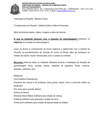 SECRETARIA DE ESTADO DA EDUCAÇÃO
DIRETORIA DE ENSINO – REGIÃO DE CAMPINAS OESTE
NÚCLEO PEDAGÓGICO
RUA CÂNDIDO MOTA, 186 – FUNDAÇÃO CASA POPULAR – CAMPINAS/SP – CEP 13.031-385
FONES: (19)37722776 / 2777 / 2778 – E-MAIL: decoenpe@see.sp.gov.br

“Introdução à Filosofia”, Marilena Chauí.
“Fundamentos de Filosofia”, Gilberto Cotrim e Mirna Fernandes.

Além de diversos textos, vídeos, imagens e sites da internet.

O que se pretende alcançar com a situação de aprendizagem? (Informar os
objetivos da situação de aprendizagem).

Levar os alunos a compreender de forma orgânica e relacionada com a história da
Filosofia os acontecimentos da Jornada de Junho no Brasil, além de incorporar no
método de ensino “novas” ferramentas como o celular e a internet.

Recursos (Informar todos os materiais utilizados durante a realização da situação de
aprendizagem: livros, revistas, jornais, materiais de papelaria, filmes, músicas,
websites, softwares, etc).

Datashow;
Livro Didático (Filosofando);
Celulares dos alunos e do professor (para gravar vídeos, sons e transmitir dados via
bluetooth);
Pen drive (para guardar dados);
Acesso à internet;
Windows Movie Maker (software para edição de videos);
Audacity (software para gravação e edição de som);
Power point (software para criação de apresentação de slides);

 